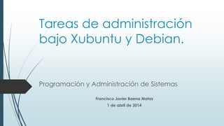 Tareas de administración
bajo Xubuntu y Debian.
Programación y Administración de Sistemas
Francisco Javier Baena Matas
1 de abril de 2014
 