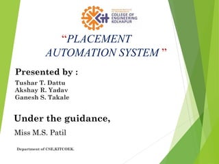 “PLACEMENT
AUTOMATION SYSTEM ”
Presented by :
Tushar T. Dattu
Akshay R. Yadav
Ganesh S. Takale
Under the guidance,
Miss M.S. Patil
Department of CSE,KITCOEK.
 