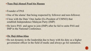 Tuan Haji Ahmad Fuad bin Hassan
Founder of PAS
One of the ulama’ that being respected by follower and non-follower.
Close with the Dato’ Onn Jaafar (Ex-Pesident of UMNO) that
establish Independence Malayan Party (IMP)
He leave PAS and agree to join (IMP) after he fail to unite PAS and
IMP in the National Conference.
Dr. Haji Abbas Alias
He not dynamic in the leadership due to busy with his duty as a higher
government officer in the field of medic and always go for outstation.
 