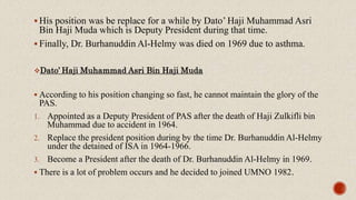  His position was be replace for a while by Dato’ Haji Muhammad Asri
Bin Haji Muda which is Deputy President during that time.
 Finally, Dr. Burhanuddin Al-Helmy was died on 1969 due to asthma.
Dato’ Haji Muhammad Asri Bin Haji Muda
 According to his position changing so fast, he cannot maintain the glory of the
PAS.
1. Appointed as a Deputy President of PAS after the death of Haji Zulkifli bin
Muhammad due to accident in 1964.
2. Replace the president position during by the time Dr. Burhanuddin Al-Helmy
under the detained of ISA in 1964-1966.
3. Become a President after the death of Dr. Burhanuddin Al-Helmy in 1969.
 There is a lot of problem occurs and he decided to joined UMNO 1982.
 