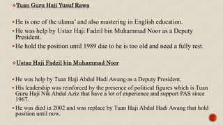 Tuan Guru Haji Yusuf Rawa
He is one of the ulama’ and also mastering in English education.
He was help by Ustaz Haji Fadzil bin Muhammad Noor as a Deputy
President.
He hold the position until 1989 due to he is too old and need a fully rest.
Ustaz Haji Fadzil bin Muhammad Noor
 He was help by Tuan Haji Abdul Hadi Awang as a Deputy President.
 His leadership was reinforced by the presence of political figures which is Tuan
Guru Haji Nik Abdul Aziz that have a lot of experience and support PAS since
1967.
 He was died in 2002 and was replace by Tuan Haji Abdul Hadi Awang that hold
position until now.
 