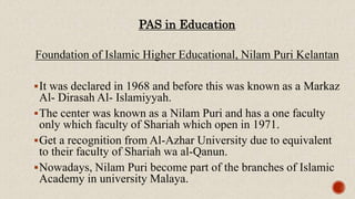 PAS in Education
Foundation of Islamic Higher Educational, Nilam Puri Kelantan
It was declared in 1968 and before this was known as a Markaz
Al- Dirasah Al- Islamiyyah.
The center was known as a Nilam Puri and has a one faculty
only which faculty of Shariah which open in 1971.
Get a recognition from Al-Azhar University due to equivalent
to their faculty of Shariah wa al-Qanun.
Nowadays, Nilam Puri become part of the branches of Islamic
Academy in university Malaya.
 