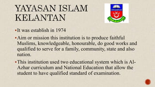 It was establish in 1974
Aim or mission this institution is to produce faithful
Muslims, knowledgeable, honourable, do good works and
qualified to serve for a family, community, state and also
nation.
This institution used two educational system which is Al-
Azhar curriculum and National Education that allow the
student to have qualified standard of examination.
 