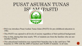 PAS was introduce Pusat Asuhan Tunas Islam (PASTI) for pre-childhood education in
1982.
 This PASTI was opened to all levels of society regardless of their political background.
 Due to that, during that time nearly 70% of students are from the families who are not
member of PAS.
 This educational institution was expend their branches day to day until have 700
branches in 1996 with the 2000 of teachers and 30,000 of students in all state.
 