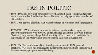  1955 : PAS has only one candidate elected, Ahmad Tuan Hussein, a teacher
at an Islamic school in Kerian, Perak. He was the only opposition member of
the Council.
 1959 :Join general election, PAS won the states of Kelantan and Terengganu.
 1972-1973 : PAS entered a new era in national politics when began to
explore cooperation with UMNO under Alliance coalition( later was Barisan
Nasional) to guarantee the political stability of the country, to maintain the
supremacy of the Malays and absorb Islamic values in government.
 1974: BN (Barisan Nasional) achieved great success in 1974 general
elections, PAS itself has managed to penetrate the new medium that allowed
Islam to convey people more effectively.
 