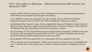  1977: crisis politic in Kelantan – PAS eliminated from BN and also lost
Kelantan to BN :-
1. Internal conflict within the leader and follower (Mohamad Nasir was experiencing dissatisfaction
within PAS and was accused of defying party instructions.)
2. A no-confidence motion was presented in the state assembly wherein 20 PAS assemblymen
supported the motion while 13 UMNO and 1 MCA assemblymen walked out in protest.
3. But Mohamad Nasir refused to resign. He then requested the Regent of Kelantan (as head of state) to
dissolve the state assembly to make way for an election but it was refused. Because of this, followers
of Mohamad Nasir then demonstrated in the streets resulting in violence.
4. On 8 November 1977 the Yang di-Pertuan Agong declared a state of emergency (Darurat) in the state
of Kelantan. The Emergency Powers (Kelantan) Act 1977 was passed by Parliament the next day
giving the federal government implied power to govern the state.
5. Many member of PAS was opposed the act. Consequently, PAS was expelled from the BN.
6. 1978, an election was held in Kelantan. UMNO won the election winning 23 seats, while BERJASA
won 11 and PAS with 2 seats paving way for UMNO to form government in Kelantan for the first
time.
 