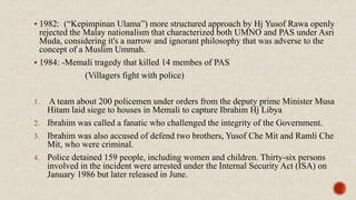 1982: (“Kepimpinan Ulama”) more structured approach by Hj Yusof Rawa openly
rejected the Malay nationalism that characterized both UMNO and PAS under Asri
Muda, considering it's a narrow and ignorant philosophy that was adverse to the
concept of a Muslim Ummah.
 1984: -Memali tragedy that killed 14 membes of PAS
(Villagers fight with police)
1. A team about 200 policemen under orders from the deputy prime Minister Musa
Hitam laid siege to houses in Memali to capture Ibrahim Hj Libya
2. Ibrahim was called a fanatic who challenged the integrity of the Government.
3. Ibrahim was also accused of defend two brothers, Yusof Che Mit and Ramli Che
Mit, who were criminal.
4. Police detained 159 people, including women and children. Thirty-six persons
involved in the incident were arrested under the Internal Security Act (ISA) on
January 1986 but later released in June.
 