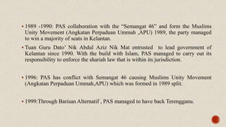  1989 -1990: PAS collaboration with the “Semangat 46” and form the Muslims
Unity Movement (Angkatan Perpaduan Ummah ,APU) 1989, the party managed
to win a majority of seats in Kelantan.
 Tuan Guru Dato’ Nik Abdul Aziz Nik Mat entrusted to lead government of
Kelantan since 1990. With the build with Islam, PAS managed to carry out its
responsibility to enforce the shariah law that is within its jurisdiction.
 1996: PAS has conflict with Semangat 46 causing Muslims Unity Movement
(Angkatan Perpaduan Ummah,APU) which was formed in 1989 split.
 1999:Through Barisan Alternatif , PAS managed to have back Terengganu.
 