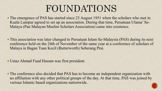  The emergence of PAS has started since 23 August 1951 when the scholars who met in
Kuala Lumpur agreed to set up an association. During that time, Persatuan Ulama’ Se-
Malaya (Pan Malayan Muslim Scholars Association) came into existence.
 This association was later changed to Persatuan Islam Se-Malaysia (PAS) during its next
conference held on the 24th of November of the same year at a conference of scholars of
Malaya in Bagan Tuan Kecil (Butterworth) Seberang Prai.
 Ustaz Ahmad Fuad Hassan was first president.
 The conference also decided that PAS has to become an independent organization with
no affiliation with any other political groups of the day. At that time, PAS was joined by
various Islamic based organizations nationwide.
 