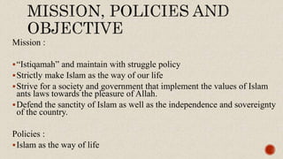 Mission :
“Istiqamah” and maintain with struggle policy
Strictly make Islam as the way of our life
Strive for a society and government that implement the values of Islam
ants laws towards the pleasure of Allah.
Defend the sanctity of Islam as well as the independence and sovereignty
of the country.
Policies :
Islam as the way of life
 