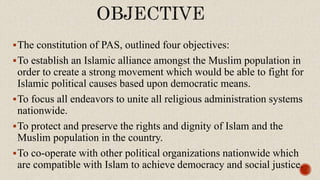 The constitution of PAS, outlined four objectives:
To establish an Islamic alliance amongst the Muslim population in
order to create a strong movement which would be able to fight for
Islamic political causes based upon democratic means.
To focus all endeavors to unite all religious administration systems
nationwide.
To protect and preserve the rights and dignity of Islam and the
Muslim population in the country.
To co-operate with other political organizations nationwide which
are compatible with Islam to achieve democracy and social justice.
 