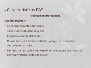 5 Características PAS
Procesan en profundidad.
¿Qué Observamos?
• Se hacen Preguntas profundas.
• Tienen un vocabulario muy rico.
• Ingenioso sentido del humor.
• Dificultades para tomar decisiones porque se le ocurren
demasiadas variables.
• Lentitud de reacción ante situaciones nuevas, porque necesitan
observar y pensar antes de actuar.
 