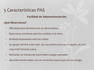 5 Características PAS
Facilidad de Sobreestimulación.
¿Qué Observamos?
• Dificultad para dormirse tras un día excitante.
• Reacciones extremas ante los cambios ó el dolor.
• Molestia importante ante los ruidos.
• Se quejan del frío ó del calor, de una piedra entra en el zapato, de si la
ropa está húmeda ó pica.
• Necesitan un tiempo de inactividad ó juego reposado.
• Aprende mucho mejor con un correctivo suave que con un castigo.
 