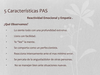 5 Características PAS
Reactividad Emocional y Empatía .
¿Qué Observamos?
• Lo siente todo con una profundidad extrema.
• Llora con facilidad.
• Te “lee” la mente.
• Se comporta como un perfeccionista.
• Reacciona intensamente ante el mas mínimo error.
• Se percata de la angustia/dolor de otras personas.
• No se manejan bien ante situaciones nuevas.
 