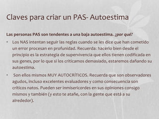 Claves para criar un PAS- Autoestima
Las personas PAS son tendentes a una baja autoestima. ¿por qué?
• Los NAS intentan seguir las reglas cuando se les dice que han cometido
un error procesan en profunidad. Recuerda: hacerlo bien desde el
principio es la estrategia de supervivencia que ellos tienen codificada en
sus genes, por lo que si los criticamos demasiado, estaremos dañando su
autoestima.
• Son ellos mismos MUY AUTOCRÍTICOS. Recuerda que son observadores
agudos, incluso excelentes evaluadores y como consecuencia son
críticos natos. Pueden ser inmisericordes en sus opiniones consigo
mismos y también (y esto te atañe, con la gente que está a su
alrededor).
 
