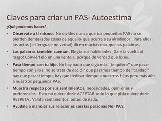 Claves para criar un PAS- Autoestima
¿Qué podemos hacer?
• Obsérvate a ti mismo. No olvides nunca que tus pequeños PAS no se
pierden demasiadas cosas de aquello que ocurre a su alrededor . Para ellos
los actos ( el lenguaje no verbal) dicen muchas más que las palabras.
• Las palabras también cuentan. Elogia sus habilidades ¡Dale la vuelta al
rasgo! Conviértelo en una ventaja, porque de verdad que lo es.
• Pasa tiempo con tu hijo. No hay nada que diga más “te quiero” que pasar
tiempo con ellos, no se trata de decidir que pasamos tiempo de “calidad”
hay que pasar tiempo, hay que dedicar tiempo a nuestros hijos pero más aún
a nuestros pequeños PAS.
• Muestra respeto por sus sentimientos, necesidades, opiniones y
preferencias. Esto no quiere decir ACEPTAR todo lo que pida quiere decir
RESPETA . Valida sentimientos, antes de nada.
• Ayúdale a manejar sus relaciones con las personas No- PAS.
 
