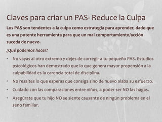 Claves para criar un PAS- Reduce la Culpa
Los PAS son tendentes a la culpa como estrategia para aprender, dado que
es una potente herramienta para que un mal comportamiento/acción
suceda de nuevo.
¿Qué podemos hacer?
• No vayas al otro extremo y dejes de corregir a tu pequeño PAS. Estudios
psicológicos han demostrado que lo que genera mayor propensión a la
culpabilidad es la carencia total de disciplina.
• No resaltes lo que esperas que consiga sino de nuevo alaba su esfuerzo.
• Cuidado con las comparaciones entre niños, a poder ser NO las hagas.
• Asegúrate que tu hijo NO se siente causante de ningún problema en el
seno familiar.
 