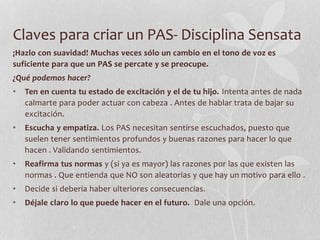 Claves para criar un PAS- Disciplina Sensata
¡Hazlo con suavidad! Muchas veces sólo un cambio en el tono de voz es
suficiente para que un PAS se percate y se preocupe.
¿Qué podemos hacer?
• Ten en cuenta tu estado de excitación y el de tu hijo. Intenta antes de nada
calmarte para poder actuar con cabeza . Antes de hablar trata de bajar su
excitación.
• Escucha y empatiza. Los PAS necesitan sentirse escuchados, puesto que
suelen tener sentimientos profundos y buenas razones para hacer lo que
hacen . Validando sentimientos.
• Reafirma tus normas y (si ya es mayor) las razones por las que existen las
normas . Que entienda que NO son aleatorias y que hay un motivo para ello .
• Decide si debería haber ulteriores consecuencias.
• Déjale claro lo que puede hacer en el futuro. Dale una opción.
 