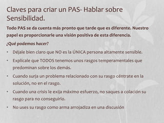 Claves para criar un PAS- Hablar sobre
Sensibilidad.
Todo PAS se da cuenta más pronto que tarde que es diferente. Nuestro
papel es proporcionarle una visión positiva de esta diferencia.
¿Qué podemos hacer?
• Déjale bien claro que NO es la ÚNICA persona altamente sensible.
• Explícale que TODOS tenemos unos rasgos temperamentales que
predominan sobre los demás.
• Cuando surja un problema relacionado con su rasgo céntrate en la
solución, no en el rasgo.
• Cuando una crisis le exija máximo esfuerzo, no saques a colación su
rasgo para no conseguirlo.
• No uses su rasgo como arma arrojadiza en una discusión
 