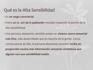 Qué es la Alta Sensibilidad
• Es un rasgo caracterial.
• Entre un 15- 20% de la población mundial responde al patrón de la
alta sensibilidad.
• Una persona altamente sensible posee un sistema neuro-sensorial
más fino, más desarrollado que la mayoría de la gente. Como
consecuencia de ello, la persona altamente sensible recibe en
proporción mucha más información sensorial simultánea que
alguien con una sensibilidad media.
 