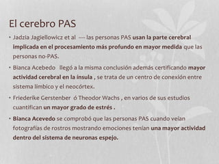 El cerebro PAS
• Jadzia Jagiellowicz et al ---- las personas PAS usan la parte cerebral
implicada en el procesamiento más profundo en mayor medida que las
personas no-PAS.
• Bianca Acebedo llegó a la misma conclusión además certificando mayor
actividad cerebral en la ínsula , se trata de un centro de conexión entre
sistema límbico y el neocórtex.
• Friederike Gerstenber ó Theodor Wachs , en varios de sus estudios
cuantifican un mayor grado de estrés .
• Bianca Acevedo se comprobó que las personas PAS cuando veían
fotografías de rostros mostrando emociones tenían una mayor actividad
dentro del sistema de neuronas espejo.
 