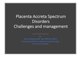 Placenta Accreta Spectrum
Disorders
Challenges and management
By
Ahmed Elbohoty MSc, MD, MRCOG, MIGSC
Associate professor of obstetrics and gynecology
Ain Shams University
 