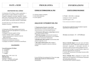 DATE e SEDE PROGRAMMA INFORMAZIONI
DESTINATARI DEL CORSO
OBIETTIVI
DOCENTI
La formazione al P.A.S Basic è rivolta, in particolare , a
quanti operano in campo riabilitativo ed educativo
(insegnanti, pedagogisti, psicologi, logopedisti, terapisti
della Neuro e Psicomotricità dell’età evolutiva, educatori).
La formazione al P.A.S Basic è di carattere interattivo e
prevede, quindi, come numero massimo 25 partecipanti.
Al termine del corso verrà rilasciato un certificato di
Mediatore Feurestein
La formazione al PAS Basic propone attività teorico
pratiche che forniscono agli applicatori le conoscenze e le
competenze per:
• Sviluppare le funzioni cognitive di base
• Fornire strumenti verbali e concettuali
• Attivare concetti spaziali, temporali ed attività
rappresentazionali
• Promuovere il pensiero riflessivo
• Promuovere la motivazione intrinseca
• Sviluppare nel bambino il sentimento di autoefficacia
• Le funzioni cognitive emergenti
• I criteri della mediazione
• La carta cognitiva
ANALISI DEI 5 STRUMENTI DEL PAS
CORSO DI FORMAZIONE AL PAS
Dott.ssa Gabriella Zippel, che da anni opera nell’ambito
della formazionee nello sviluppo delle competenzecognitive
relazionali, progettando e realizzando interventi di
formazioneesupervisioneperstrutturepubblicheeprivate.
Da anni la dott.ssa Zippel si occupa di bambini e ragazzi con
difficoltàdiapprendimentoedi relazione.
E’membro dell’Associazione di Psicologia Generativa della
SvizzeraItaliana.
Dott.ssa Raffaella Rosas, pedagogista ed esperta nella
applicazione del Programma di Arricchimento Strumentale
nell’ambitodellariabilitazione.
ResponsabiledellaCooperativaImparole.
1. Organizzazione di punti-versione Basic
(individuazione di relazioni virtuali spaziali e loro
concretizzazione con un’attività grafo-motoria)
2. Orientamento dello spazio-versione Basic (dominio
delle relazioni spaziali di base)
3. Dall’unità al gruppo (costruzione del concetto di
numero e padronanza dei meccanismi su cui si fondano
le operazioni matematiche fondamentali)
4.Identificazione delle emozioni (riconoscimento delle
emozioni negli altri e in sé)
5.Alla scoperta dell’assurdo I e II (sviluppa il
comportamento comparativo attraverso situazioni
assurde)
Il corso PAS Basic ha una durata di h. 50 ore circa come
indicato dagli accordi con l’Istituto ICELP di
Gerusalemme.
CALENDARIO
Corso di formazione PAS Basic:
27 - 28 Febbraio
19 - 20 Marzo
16 - 17 Aprile
7 - 8 Maggio
Orario:09.00-13:00;14:30-17:30
Sede del corso:
Cooperativa Imparole
Via Luini, 3 - Cernusco sul Naviglio
(A 5 minuti dalla metropolitana)
€ 570,00 + 22% IVA = € 695,40
è possibile pagare a rate
Il corso si attiverà con un minimo di 12 partecipanti
Chi è interessato ai crediti ECM è pregato di contattare la segreteria
organizzativa per le informazioni sui costi.
Termine iscrizioni: 13 - 14 Febbraio
COSTO CORSO PAS BASIC
(comprensivo di tutti i materiali)
 