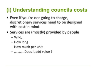 (i) Understanding councils costs 
• Even if you’re not going to charge, 
discretionary services need to be designed 
with cost in mind 
• Services are (mostly) provided by people 
– Who, 
– How long 
– How much per unit 
– ……….. Does it add value ? 
 