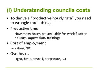 (i) Understanding councils costs 
• To derive a “productive hourly rate” you need 
to wrangle three things: 
• Productive time 
– How many hours are available for work ? (after 
holiday, supervision, training) 
• Cost of employment 
– Salary, NIC 
• Overheads 
– Light, heat, payroll, corporate, ICT 
 