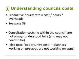 (i) Understanding councils costs 
• Productive hourly rate = cost / hours * 
overheads 
• See page 39 
• Consultation costs (ie within the council) are 
not always understood fully (and may not 
need to be) 
• [also note “opportunity cost” – planners 
working on pre-apps are not working on apps] 
 