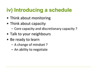 iv) Introducing a schedule 
• Think about monitoring 
• Think about capacity 
– Core capacity and discretionary capacity ? 
• Talk to your neighbours 
• Be ready to learn 
– A change of mindset ? 
– An ability to negotiate 
 