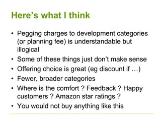 Here’s what I think 
• Pegging charges to development categories 
(or planning fee) is understandable but 
illogical 
• Some of these things just don’t make sense 
• Offering choice is great (eg discount if …) 
• Fewer, broader categories 
• Where is the comfort ? Feedback ? Happy 
customers ? Amazon star ratings ? 
• You would not buy anything like this 
 