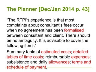The Planner [Dec/Jan 2014 p. 43] 
“The RTPI’s experience is that most 
complaints about consultant’s fees occur 
when no agreement has been formalised 
between consultant and client. There should 
be no ambiguity. It is advisable to cover the 
following items” 
Summary table of estimated costs; detailed 
tables of time costs; reimbursable expenses; 
subsistence and daily allowances; terms and 
schedule of payment. 
 