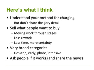 Here’s what I think 
• Understand your method for charging 
– But don’t share the gory detail 
• Sell what people want to buy 
– Moving work through stages 
– Less rework 
– Less time, more certainty 
• Very broad categories 
– Desktop, early, phase, intensive 
• Ask people if it works (and share the news) 
