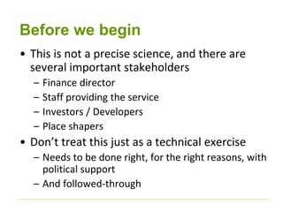 Before we begin 
• This is not a precise science, and there are 
several important stakeholders 
– Finance director 
– Staff providing the service 
– Investors / Developers 
– Place shapers 
• Don’t treat this just as a technical exercise 
– Needs to be done right, for the right reasons, with 
political support 
– And followed-through 
 