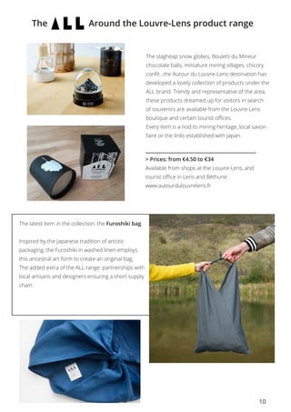 10
The Around the Louvre-Lens product range
The slagheap snow globes, Boulets du Mineur
chocolate balls, miniature mining villages, chicory
confit…the Autour du Louvre-Lens destination has
developed a lovely collection of products under the
ALL brand. Trendy and representative of the area,
these products dreamed up for visitors in search
of souvenirs are available from the Louvre-Lens
boutique and certain tourist offices.
Every item is a nod to mining heritage, local savoir-
faire or the links established with Japan.
> Prices: from €4.50 to €34
Available from shops at the Louvre-Lens, and
tourist office in Lens and Béthune.
www.autourdulouvrelens.fr
The latest item in the collection: the Furoshiki bag.
Inspired by the Japanese tradition of artistic
packaging, the Furoshiki in washed linen employs
this ancestral art form to create an original bag.
The added extra of the ALL range: partnerships with
local artisans and designers ensuring a short supply
chain.
 