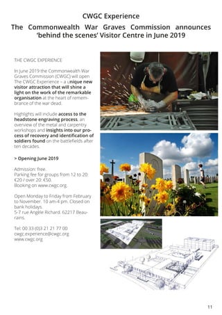 11
CWGC Experience
THE CWGC EXPERIENCE
In June 2019 the Commonwealth War
Graves Commission (CWGC) will open
The CWGC Experience – a unique new
visitor attraction that will shine a
light on the work of the remarkable
organisation at the heart of remem-
brance of the war dead.
Highlights will include access to the
headstone engraving process, an
overview of the metal and carpentry
workshops and insights into our pro-
cess of recovery and identification of
soldiers found on the battlefields after
ten decades.
> Opening June 2019
Admission: free.
Parking fee for groups from 12 to 20:
€20 / over 20: €50.
Booking on www.cwgc.org.
Open Monday to Friday from February
to November. 10 am-4 pm. Closed on
bank holidays.
5-7 rue Angèle Richard. 62217 Beau-
rains.
Tel: 00 33 (0)3 21 21 77 00
cwgc.experience@cwgc.org
www.cwgc.org
The Commonwealth War Graves Commission announces
‘behind the scenes’ Visitor Centre in June 2019
 