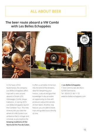 12
ALL ABOUT BEER
The beer route aboard a VW Combi
	 with Les Belles Echappées
In the heart of the
Audomarois, the company
Les Belles Echappées offers
trips with a retro accent
aboard a Citroën 2CV,
Volkswagen Combi, Vespa
Calessino…In spring 2019,
Les Belles Echappées launch
the Combeer Tour. This new
itinerary lets you take the
wheel of a VW Combi in an
ambiance that is vintage and
convivial, as you explore the
brewing traditions of the
Nord and the Pas-de-Calais.
It offers a veritable immersion
into the land of the brewers,
ideal for deepening your
historic, cultural and gourmet
knowledge! It also provides
an opportunity to chat with
producers about the secrets
of their beers. Another new
feature: you are able to book
trips and guided tours directly
on line.
> Les Belles Echappées
1 Voie Communale des Murs
62500 Clairmarais
Tel : 00333 21 98 11 72
www.les-belles-echappees.com
* A consommer avec modération.
 