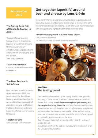 13
Rendez-vous
2019
Get-together (aperitifs) around
beer and cheese by Lens-Liévin
The Spring Beer Fair
of Hauts-de-France, in
Arras
This event focusing on the
history of beer in Arras brings
together around thirty brewers.
On the programme: an
exhibition, regional products and
entertainment for everyone, even
the children.
30th and 31st March 	
> 30th and 31st March
Cité Nature, Boulevard Schuman,
62000 Arras
The Beer Festival in
Saint-Omer
Beer has been one of the town’s
crown jewels since 1866, the
year in which the Saint-Omer
Brewery was established. For this
weekend the town gives pride of
place to its brewing and folkloric
traditions. Breweries and micro-
breweries offer up their creations
for tasting.
> September 2019
www.tourisme-saintomer.com
Every month there is a surprising venue to discover, passionate and
fascinating guests, local beers and a wide range of cheeses: this is the
tried and tested recipe for creating a lovely after-work moment to enjoy
with colleagues, or a night out with friends and loved ones!
> One Friday every month at 6:30pm Rates: €8/pers.
Lens-Liévin Tourist Office
Tel : 00333 21 67 66 66 - www.tourisme-lenslievin.fr
We like :
The tasting board
Lens-Liévin Tourism serves up the tasting board, a new gourmet
discovery of the area that provides a convivial experience rich in
flavour. This tasting board showcases regional gastronomy and
the people that bring this to life: the Saint-Germain and Castelain
breweries, but also a Polish charcutier, a coffee roaster, a pig farmer,
a cheesemaker, the owner of a wine cellar…What we love: tasting
notes are presented on a wooden board, the symbol of sharing and
of conviviality so common across the area.
Rates: 1 board + tastings 1 person: €24.50 / 1 board + tastings 2
people: €34.50
Available on line from the web site www.tourisme-lenslievin.fr or at
the Lens-Liévin tourist office
 