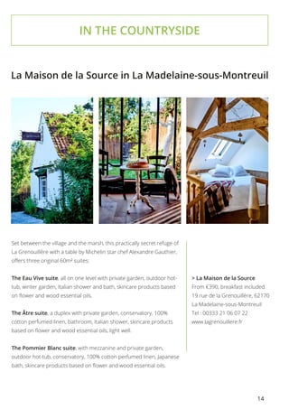 14
IN THE COUNTRYSIDE
Set between the village and the marsh, this practically secret refuge of
La Grenouillère with a table by Michelin star chef Alexandre Gauthier,
offers three original 60m² suites:
The Eau Vive suite, all on one level with private garden, outdoor hot-
tub, winter garden, Italian shower and bath, skincare products based
on flower and wood essential oils.
The Âtre suite, a duplex with private garden, conservatory, 100%
cotton perfumed linen, bathroom, Italian shower, skincare products
based on flower and wood essential oils, light well.
The Pommier Blanc suite, with mezzanine and private garden,
outdoor hot-tub, conservatory, 100% cotton perfumed linen, Japanese
bath, skincare products based on flower and wood essential oils.
La Maison de la Source in La Madelaine-sous-Montreuil
> La Maison de la Source
From €390, breakfast included.
19 rue de la Grenouillère, 62170
La Madelaine-sous-Montreuil
Tel : 00333 21 06 07 22
www.lagrenouillere.fr
 