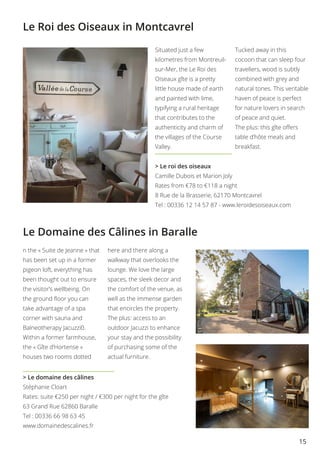 15
Le Domaine des Câlines in Baralle
Le Roi des Oiseaux in Montcavrel
> Le domaine des câlines
Stéphanie Cloart
Rates: suite €250 per night / €300 per night for the gîte
63 Grand Rue 62860 Baralle
Tel : 00336 66 98 63 45
www.domainedescalines.fr
Situated just a few
kilometres from Montreuil-
sur-Mer, the Le Roi des
Oiseaux gîte is a pretty
little house made of earth
and painted with lime,
typifying a rural heritage
that contributes to the
authenticity and charm of
the villages of the Course
Valley.
Tucked away in this
cocoon that can sleep four
travellers, wood is subtly
combined with grey and
natural tones. This veritable
haven of peace is perfect
for nature lovers in search
of peace and quiet.
The plus: this gîte offers
table d’hôte meals and
breakfast.
> Le roi des oiseaux
Camille Dubois et Marion Joly
Rates from €78 to €118 a night
8 Rue de la Brasserie, 62170 Montcavrel
Tel : 00336 12 14 57 87 - www.leroidesoiseaux.com
n the « Suite de Jeanne » that
has been set up in a former
pigeon loft, everything has
been thought out to ensure
the visitor’s wellbeing. On
the ground floor you can
take advantage of a spa
corner with sauna and
Balneotherapy Jacuzzi0.
Within a former farmhouse,
the « Gîte d’Hortense »
houses two rooms dotted
here and there along a
walkway that overlooks the
lounge. We love the large
spaces, the sleek decor and
the comfort of the venue, as
well as the immense garden
that encircles the property.
The plus: access to an
outdoor Jacuzzi to enhance
your stay and the possibility
of purchasing some of the
actual furniture.
 
