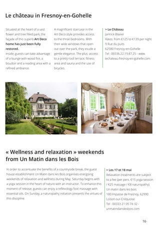 16
Le château in Fresnoy-en-Gohelle
Situated at the heart of a vast
flower and tree filled park, the
façade of this superb Art Deco
home has just been fully
restored.
Inside, guests can take advantage
of a lounge with wood fire, a
boudoir and a reading area with a
refined ambiance.
A magnificent staircase in the
Art Deco style provides access
to the three bedrooms. With
their wide windows that open
out over the park, they exude a
gentle elegance. The plus: access
to a pretty roof terrace, fitness
area and sauna and the use of
bicycles.
> Le Château
Jannick Blavier
Rates: from €125 to €139 per night
9 Rue du puits
62580 Fresnoy-en-Gohelle
Tel : 00336.22.19.87.25 - www.
lechateau-fresnoy-en-gohelle.com
« Wellness and relaxation » weekends
from Un Matin dans les Bois
> Les 17 et 18 mai
Relaxation treatments are subject
to a fee (per pers. €15 yoga session
/ €25 massage / €8 naturopathy)
Un matin dans les bois
100 Impasse de Fresnoy, 62990
Loison-sur-Créquoise
Tel : 00333 21 05 74 32 -
unmatindanslesbois.com
In order to accentuate the benefits of a countryside break, the guest
house establishment Un Matin dans les Bois organises energising
weekends of relaxation and wellness during May. Saturday begins with
a yoga session in the heart of nature with an instructor. To enhance this
moment of release, guests can enjoy a reflexology foot massage with
essential oils. On Sunday, a naturopathy initiation presents the virtues of
this discipline.
 