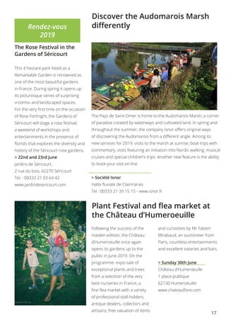 17
Discover the Audomarois Marsh
differently
The Pays de Saint-Omer is home to the Audomarois Marsh; a corner
of paradise created by waterways and cultivated land. In spring and
throughout the summer, the company Isnor offers original ways
of discovering the Audomarois from a different angle. Among its
new services for 2019: visits to the marsh at sunrise, boat trips with
commentary, visits featuring an initiation into Nordic walking, musical
cruises and special children’s trips. Another new feature is the ability
to book your visit on line.
> Société Isnor
Halte fluviale de Clairmarais
Tel : 00333 21 39 15 15 - www.isnor.fr
Rendez-vous
2019
The Rose Festival in the
Gardens of Séricourt
This 4 hectare park listed as a
Remarkable Garden is renowned as
one of the most beautiful gardens
in France. During spring it opens up
its picturesque series of surprising
«rooms» and landscaped spaces.
For the very first time on the occasion
of Rose Fortnight, the Gardens of
Séricourt will stage a rose festival;
a weekend of workshops and
entertainments in the presence of
florists that explores the diversity and
history of the Séricourt rose gardens.
> 22nd and 23rd June
Jardins de Séricourt,
2 rue du bois, 62270 Séricourt
Tel. : 00333 21 03 64 42
www.jardindesericourt.com
Following the success of the
maiden edition, the Château
d’Humeroeuille once again
opens its gardens up to the
public in June 2019. On the
programme: expo-sale of
exceptional plants and trees
from a selection of the very
best nurseries in France, a
fine flea market with a variety
of professional stall-holders,
antique dealers, collectors and
artisans; free valuation of items
and curiosities by Mr Fabien
Mirabaud, an auctioneer from
Paris, countless entertainments
and excellent eateries and bars.
> Sunday 30th June
Château d’Humerœuille
1 place publique
62130 Humeroeuille
www.chateauflore.com
Plant Festival and flea market at
the Château d’Humeroeuille
 