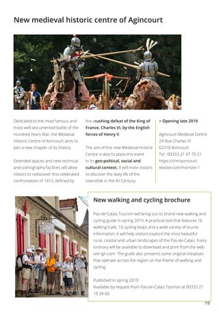 19
New walking and cycling brochure
Pas-de-Calais Tourism will bring out its brand new walking and
cycling guide in spring 2019. A practical tool that features 16
walking trails, 16 cycling loops and a wide variety of tourist
information, it will help visitors explore the most beautiful
rural, coastal and urban landscapes of the Pas-de-Calais. Every
itinerary will be available to download and print from the web
site ign.com. The guide also presents some original initiatives
that operate across the region on the theme of walking and
cycling.
Published in spring 2019.
Available by request from Pas-de-Calais Tourism at 00333 21
10 34 60.
New medieval historic centre of Agincourt
Dedicated to the most famous and
most well-documented battle of the
Hundred Years War, the Medieval
Historic Centre of Azincourt aims to
pen a new chapter of its history.
Extended spaces and new technical
and scenography facilities will allow
visitors to rediscover this celebrated
confrontation of 1415, defined by
the crushing defeat of the King of
France, Charles VI, by the English
forces of Henry V.
The aim of this new Medieval Historic
Centre is also to place this event
in its geo-political, social and
cultural context. It will invite visitors
to discover the daily life of the
townsfolk in the XV Century.
> Opening late 2019
Agincourt Medieval Centre
24 Rue Charles VI
62310 Azincourt
Tel : 00333 21 47 70 21
https://chmazincourt.
wixsite.com/monsite-1
 