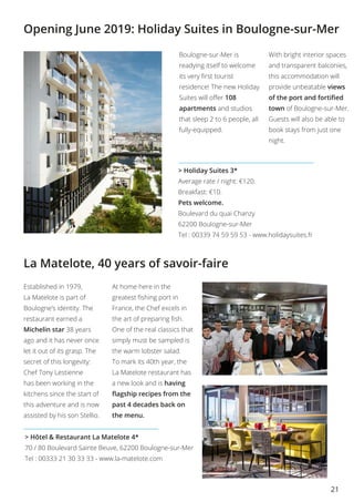 21
La Matelote, 40 years of savoir-faire
Opening June 2019: Holiday Suites in Boulogne-sur-Mer
> Hôtel & Restaurant La Matelote 4*
70 / 80 Boulevard Sainte Beuve, 62200 Boulogne-sur-Mer
Tel : 00333 21 30 33 33 - www.la-matelote.com
Boulogne-sur-Mer is
readying itself to welcome
its very first tourist
residence! The new Holiday
Suites will offer 108
apartments and studios
that sleep 2 to 6 people, all
fully-equipped.
With bright interior spaces
and transparent balconies,
this accommodation will
provide unbeatable views
of the port and fortified
town of Boulogne-sur-Mer.
Guests will also be able to
book stays from just one
night.
> Holiday Suites 3*
Average rate / night: €120.
Breakfast: €10.
Pets welcome.
Boulevard du quai Chanzy
62200 Boulogne-sur-Mer 
Tel : 00339 74 59 59 53 - www.holidaysuites.fr
Established in 1979,
La Matelote is part of
Boulogne’s identity. The
restaurant earned a
Michelin star 38 years
ago and it has never once
let it out of its grasp. The
secret of this longevity:
Chef Tony Lestienne
has been working in the
kitchens since the start of
this adventure and is now
assisted by his son Stellio.
At home here in the
greatest fishing port in
France, the Chef excels in
the art of preparing fish.
One of the real classics that
simply must be sampled is
the warm lobster salad.
To mark its 40th year, the
La Matelote restaurant has
a new look and is having
flagship recipes from the
past 4 decades back on
the menu.
 