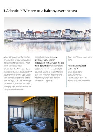 22
L’Atlantic in Wimereux, a balcony over the sea
What is the common factor that
links the two restaurants and the
18 rooms of the L’Atlantic? All of
them have a sea view!
Situated on the Wimereux Dyke,
facing the Channel, it is the only 4*
establishment on the Opal Coast
that provides direct views of the
sea. Here you can take advantage
of the sea air, the skies and their
changing light, the aerial ballet of
the gulls over the beach…
Highlights include: the new
privilege room, entirely
redesigned, with views of the sea
from its bathroom and a modern
decor with woody tones; the light
gourmet cuisine of young Michelin
star chef Benjamin Delpierre who
has skilfully taken over from his
father Alain Delpierre.
Rates for Privilege room from
157€.
> Hôtel & Restaurant
L’Atlantic 4*    
6 rue Notre Dame
62390 Wimereux
Tel : 00333 21 32 41 01 
www.atlantic-delpierre.com
 