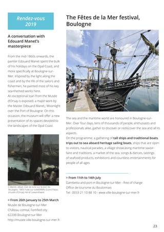 23
E.Manet, détail, Clair de lune sur le port de
Boulogne, 1869, huile sur toile©RMN-Grand Palais
(musée d’Orsay) Hervé Lewandowski
Rendez-vous
2019
A conversation with
Edouard Manet’s
masterpiece
From the mid-1860s onwards, the
painter Edouard Manet spent the bulk
of his holidays on the Opal Coast, and
more specifically at Boulogne-sur-
Mer. Inspired by the light along the
coast and by the life of the sailors and
fishermen, he painted most of his key
sea-themed works here.
An exceptional loan from the Musée
d’Orsay is exposed, a major work by
the Master Edouard Manet,; Moonlight
over the Port of Boulogne. On this
occasion, the museum will offer a new
presentation of its spaces devoted to
the landscapes of the Opal Coast.
> From 26th January to 25th March
Musée de Boulogne-sur-Mer
Château comtal, Fortified city
62200 Boulogne-sur-Mer
http://musee.ville-boulogne-sur-mer.fr
The Fêtes de la Mer festival,
Boulogne
The sea and the maritime world are honoured in Boulogne-sur-
Mer. Over four days, tens of thousands of people, enthusiasts and
professionals alike, gather to discover or rediscover the sea and all its
aspects.
On the programme: a gathering of tall ships and traditional boats,
trips out to sea aboard heritage sailing boats, ships that are open
to visitors, nautical parades, a village showcasing maritime savoir-
faire and traditions, a market of the sea, songs & dances, tastings
of seafood products, exhibitions and countless entertainments for
people of all ages.
> From 11th to 14th July
Gambetta and port in Boulogne-sur-Mer - free of charge
Office de tourisme du Boulonnais
Tel : 0033 21 10 88 10 - www.ville-boulogne-sur-mer.fr
 