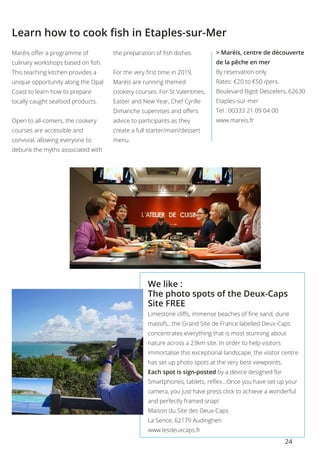 24
Learn how to cook fish in Etaples-sur-Mer
Maréis offer a programme of
culinary workshops based on fish.
This teaching kitchen provides a
unique opportunity along the Opal
Coast to learn how to prepare
locally caught seafood products.
Open to all-comers, the cookery
courses are accessible and
convivial, allowing everyone to
debunk the myths associated with
the preparation of fish dishes.
For the very first time in 2019,
Maréis are running themed
cookery courses. For St Valentines,
Easter and New Year, Chef Cyrille
Dimanche supervises and offers
advice to participants as they
create a full starter/main/dessert
menu.
> Maréis, centre de découverte
de la pêche en mer
By reservation only
Rates: €20 to €50 /pers. 
Boulevard Bigot Descelers, 62630
Etaples-sur-mer 
Tel : 00333 21 09 04 00
www.mareis.fr
We like :
The photo spots of the Deux-Caps
Site FREE
Limestone cliffs, immense beaches of fine sand, dune
massifs…the Grand Site de France labelled Deux-Caps
concentrates everything that is most stunning about
nature across a 23km site. In order to help visitors
immortalise this exceptional landscape, the visitor centre
has set up photo spots at the very best viewpoints.
Each spot is sign-posted by a device designed for
Smartphones, tablets, reflex…Once you have set up your
camera, you just have press click to achieve a wonderful
and perfectly framed snap!
Maison du Site des Deux-Caps
La Sence, 62179 Audinghen
www.lesdeuxcaps.fr
 