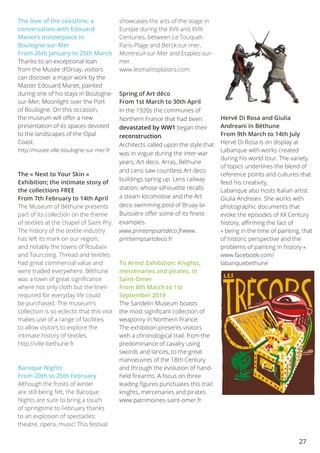 27
The love of the coastline; a
conversation with Edouard
Manet’s masterpiece in
Boulogne-sur-Mer
From 26th January to 25th March
Thanks to an exceptional loan
from the Musée d’Orsay, visitors
can discover a major work by the
Master Edouard Manet, painted
during one of his stays in Boulogne-
sur-Mer; Moonlight over the Port
of Boulogne. On this occasion,
the museum will offer a new
presentation of its spaces devoted
to the landscapes of the Opal
Coast.
http://musee.ville-boulogne-sur-mer.fr
The « Next to Your Skin »
Exhibition; the intimate story of
the collections FREE
From 7th February to 14th April 
The Museum of Béthune presents
part of its collection on the theme
of textiles at the chapel of Saint-Pry.
The history of the textile industry
has left its mark on our region,
and notably the towns of Roubaix
and Tourcoing. Thread and textiles
had great commercial value and
were traded everywhere. Béthune
was a town of great significance
where not only cloth but the linen
required for everyday life could
be purchased. The museum’s
collection is so eclectic that this visit
makes use of a range of facilities
to allow visitors to explore the
intimate history of textiles.
http://ville-bethune.fr
Baroque Nights
From 20th to 25th February
Although the frosts of winter
are still being felt, the Baroque
Nights are sure to bring a touch
of springtime to February thanks
to an explosion of spectacles:
theatre, opera, music! This festival
showcases the arts of the stage in
Europe during the XVII and XVIII
Centuries, between Le Touquet-
Paris-Plage and Berck-sur-mer,
Montreuil-sur-Mer and Etaples-sur-
mer.
www.lesmalinsplaisirs.com
Spring of Art déco
From 1st March to 30th April
In the 1920s the communes of
Northern France that had been
devastated by WW1 began their
reconstruction.
Architects called upon the style that
was in vogue during the inter-war
years; Art deco. Arras, Béthune
and Lens saw countless Art deco
buildings spring up. Lens railway
station, whose silhouette recalls
a steam locomotive and the Art
deco swimming pool of Bruay-la-
Buissière offer some of its finest
examples.
www.printempsartdeco.frwww.
printempsartdeco.fr
To Arms! Exhibition: Knights,
mercenaries and pirates, in
Saint-Omer
From 8th March to 1st
September 2019
The Sandelin Museum boasts
the most significant collection of
weaponry in Northern France.
The exhibition presents visitors
with a chronological trail: from the
predominance of cavalry using
swords and lances, to the great
manoeuvres of the 18th Century
and through the evolution of hand-
held firearms. A focus on three
leading figures punctuates this trail:
knights, mercenaries and pirates.
www.patrimoines-saint-omer.fr
Hervé Di Rosa and Giulia
Andreani in Béthune
From 9th March to 14th July 
Hervé Di Rosa is on display at
Labanque with works created
during his world tour. The variety
of topics underlines the blend of
reference points and cultures that
feed his creativity.
Labanque also hosts Italian artist
Giulia Andreani. She works with
photographic documents that
evoke the episodes of XX Century
history, affirming the fact of
« being in the time of painting, that
of historic perspective and the
problems of painting in history ».
www.facebook.com/
labanquebethune
 