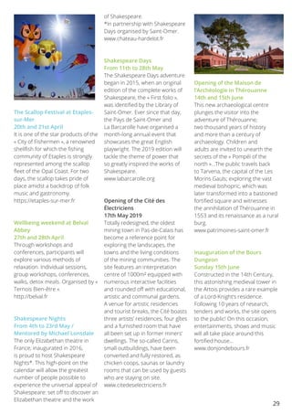 29
The Scallop Festival at Etaples-
sur-Mer
20th and 21st April
It is one of the star products of the
« City of Fishermen », a renowned
shellfish for which the fishing
community of Etaples is strongly
represented among the scallop
fleet of the Opal Coast. For two
days, the scallop takes pride of
place amidst a backdrop of folk
music and gastronomy.
https://etaples-sur-mer.fr
Wellbeing weekend at Belval
Abbey
27th and 28th April
Through workshops and
conferences, participants will
explore various methods of
relaxation. Individual sessions,
group workshops, conferences,
walks, detox meals. Organised by «
Ternois Bien-être ».
http://belval.fr
Shakespeare Nights
From 4th to 23rd May /
Mentored by Michael Lonsdale
The only Elizabethan theatre in
France, inaugurated in 2016,
is proud to host Shakespeare
Nights*. This high-point on the
calendar will allow the greatest
number of people possible to
experience the universal appeal of
Shakespeare: set off to discover an
Elizabethan theatre and the work
of Shakespeare.
*In partnership with Shakespeare
Days organised by Saint-Omer.
www.chateau-hardelot.fr
Shakespeare Days
From 11th to 28th May
The Shakespeare Days adventure
began in 2015, when an original
edition of the complete works of
Shakespeare, the « First folio »,
was identified by the Library of
Saint-Omer. Ever since that day,
the Pays de Saint-Omer and
La Barcarolle have organised a
month-long annual event that
showcases the great English
playwright. The 2019 edition will
tackle the theme of power that
so greatly inspired the works of
Shakespeare.
www.labarcarolle.org
Opening of the Cité des
Électriciens
17th May 2019
Totally redesigned, the oldest
mining town in Pas-de-Calais has
become a reference point for
exploring the landscapes, the
towns and the living conditions
of the mining communities. The
site features an interpretation
centre of 1000m² equipped with
numerous interactive facilities
and rounded off with educational,
artistic and communal gardens.
A venue for artistic residencies
and tourist breaks, the Cité boasts
three artists’ residences, four gîtes
and a furnished room that have
all been set up in former miners’
dwellings. The so-called Carins,
small outbuildings, have been
converted and fully restored, as
chicken coops, saunas or laundry
rooms that can be used by guests
who are staying on site.
www.citedeselectriciens.fr
Opening of the Maison de
l’Archéologie in Thérouanne
14th and 15th June
This new archaeological centre
plunges the visitor into the
adventure of Thérouanne;
two thousand years of history
and more than a century of
archaeology. Children and
adults are invited to unearth the
secrets of the « Pompéï of the
north »…The public travels back
to Tarvena, the capital of the Les
Morins Gauls; exploring the vast
medieval bishopric, which was
later transformed into a bastioned
fortified square and witnesses
the annihilation of Thérouanne in
1553 and its renaissance as a rural
burg.
www.patrimoines-saint-omer.fr
Inauguration of the Bours
Dungeon
Sunday 15th June
Constructed in the 14th Century,
this astonishing medieval tower in
the Artois provides a rare example
of a Lord-Knight’s residence.
Following 10 years of research,
tenders and works, the site opens
to the public! On this occasion,
entertainments, shows and music
will all take place around this
fortified house...
www.donjondebours.fr
 